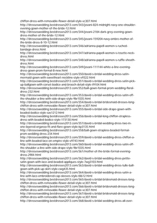 chiffon-dress-with-removable-flower-detail-style-vc307.html
http://dresseswedding.bestdresses2013.com/343/jovani-824-midnight-navy-one-shoulder-
evening-gown-mother-of-the-bride-12.html
http://dresseswedding.bestdresses2013.com/344/jovani-2184-dark-grey-evening-gown-
dress-mother-of-the-bride-12.html
http://dresseswedding.bestdresses2013.com/345/jovani-159204-navy-ombre-mother-of-
the-bride-dress-8-10-12.html
http://dresseswedding.bestdresses2013.com/346/adrianna-papell-women-s-ruched-
bandage-dress.html
http://dresseswedding.bestdresses2013.com/347/adrianna-papell-women-s-rosette-neck-
dress.html
http://dresseswedding.bestdresses2013.com/348/adrianna-papell-women-s-ruffle-sheath-
dress.html
http://dresseswedding.bestdresses2013.com/349/jovani-111144-white-a-line-evening-
dress-gown-prom-formal-8-new.html
http://dresseswedding.bestdresses2013.com/350/david-s-bridal-wedding-dress-satin-
mermaid-gown-with-sweetheart-neckline-style-v9322.html
http://dresseswedding.bestdresses2013.com/351/david-s-bridal-wedding-dress-satin-pick-
up-ballgown-with-corset-bodice-and-brooch-detail-style-t9104.html
http://dresseswedding.bestdresses2013.com/352/ball-gown-formal-prom-wedding-floral-
dress-232.html
http://dresseswedding.bestdresses2013.com/353/david-s-bridal-wedding-dress-satin-off-
the-shoulder-a-line-with-side-drape-style-9br1035.html
http://dresseswedding.bestdresses2013.com/354/david-s-bridal-bridesmaid-dresses-long-
chiffon-dress-with-removable-flower-detail-style-vc307.html
http://dresseswedding.bestdresses2013.com/355/david-s-bridal-side-drape-gown-with-
beaded-bodice-style-sas1212.html
http://dresseswedding.bestdresses2013.com/356/david-s-bridal-long-chiffon-strapless-
dress-with-beaded-bodice-style-173130.html
http://dresseswedding.bestdresses2013.com/357/david-s-bridal-wedding-dress-two-in-
one-layered-organza-fit-and-flare-gown-style-kp3135.html
http://dresseswedding.bestdresses2013.com/358/ball-gown-strapless-beaded-formal-
prom-wedding-dress-234.html
http://dresseswedding.bestdresses2013.com/359/david-s-bridal-wedding-dress-chiffon-a-
line-with-beaded-lace-on-empire-style-v9743.html
http://dresseswedding.bestdresses2013.com/360/david-s-bridal-wedding-dress-satin-off-
the-shoulder-a-line-with-side-drape-style-9br1035.html
http://dresseswedding.bestdresses2013.com/361/mother-of-the-bride-formal-evening-
dress-2984.html
http://dresseswedding.bestdresses2013.com/362/david-s-bridal-wedding-dress-petite-
satin-gown-with-lace-and-beaded-appliques-style-7wg3103.html
http://dresseswedding.bestdresses2013.com/363/david-s-bridal-wedding-dress-tulle-ball-
gown-with-pick-up-skirt-style-cwg435.html
http://dresseswedding.bestdresses2013.com/364/david-s-bridal-wedding-dress-satin-a-
line-with-lace-embroidered-cap-sleeves-style-t8612.html
http://dresseswedding.bestdresses2013.com/365/david-s-bridal-bridesmaid-dresses-long-
chiffon-dress-with-removable-flower-detail-style-vc307.html
http://dresseswedding.bestdresses2013.com/366/david-s-bridal-bridesmaid-dresses-long-
chiffon-dress-with-removable-flower-detail-style-vc307.html
http://dresseswedding.bestdresses2013.com/367/david-s-bridal-bridesmaid-dresses-long-
chiffon-dress-with-removable-flower-detail-style-vc307.html
http://dresseswedding.bestdresses2013.com/368/david-s-bridal-wedding-dress-all-over-
 