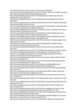 sweetheart-charmeuse-gown-with-pick-up-skirt-style-wg3339.html
http://dresseswedding.bestdresses2013.com/421/moonar-chiffon-one-shoulder-ball-gown-
prom-formal-gown-party-bridesmaid-wedding-dress.html
http://dresseswedding.bestdresses2013.com/422/faironly-d7-white-ivory-mermaid-
wedding-dress-bride-gown.html
http://dresseswedding.bestdresses2013.com/423/bridesmaid-strapless-formal-dress-
23708.html
http://dresseswedding.bestdresses2013.com/424/zeilei-sweetheart-strapless-bridesmaid-
homecoming-bubble-short-dress.html
http://dresseswedding.bestdresses2013.com/425/formal-evening-gown-satin-halter-dress-
for-prom-party-wedding-by-sean-collection-448.html
http://dresseswedding.bestdresses2013.com/426/zeilei-m1001-embroidery-short-sleeve-
charcoal-mother-of-bride-party-dress.html
http://dresseswedding.bestdresses2013.com/427/david-s-bridal-wedding-dress-one-
shoulder-chiffon-gown-with-floral-detail-style-875236.html
http://dresseswedding.bestdresses2013.com/428/david-s-bridal-wedding-dress-tiered-
organza-a-line-with-beaded-floral-bodice-style-wg3196.html
http://dresseswedding.bestdresses2013.com/429/3162-satin-one-shoulder-pageant-full-
length-prom-dress.html
http://dresseswedding.bestdresses2013.com/430/wedding-dress-strapless-taffeta-
mermaid-gown-w-oversized-flower-style.html
http://dresseswedding.bestdresses2013.com/431/faironly-m22-straps-chiffon-bridal-
dress.html
http://dresseswedding.bestdresses2013.com/432/formal-evening-dress-mother-of-bride-
amp-groom-wedding-party-mob-gown-by-sean-collection-7343-chocolate.html
http://dresseswedding.bestdresses2013.com/433/huafeng-wedding-mermaid-lace-
strapless-evening-dresses-bowknot-womens.html
http://dresseswedding.bestdresses2013.com/434/3161-purple-chiffon-mother-of-bride-
shortsleeve-long-gown.html
http://dresseswedding.bestdresses2013.com/435/winey-bridal-strapless-layered-white-
crystal-mermaid-wedding-dresses-gowns.html
http://dresseswedding.bestdresses2013.com/436/david-s-bridal-wedding-dress-
charmeuse-gown-with-floral-and-pleated-detail-style-231m22800.html
http://dresseswedding.bestdresses2013.com/437/7728-satin-homecoming-bridesmaids-
party-dress.html
http://dresseswedding.bestdresses2013.com/438/moonar-chiffon-sheath-sweep-train-
formal-gown-party-bridesmaid-wedding-dress.html
http://dresseswedding.bestdresses2013.com/439/mother-of-the-bride-formal-evening-
dress-27008.html
http://dresseswedding.bestdresses2013.com/440/navy-blue-mother-of-bride-dress-stone-
trim.html
http://dresseswedding.bestdresses2013.com/441/halter-crystal-beading-chiffon-slim-line-
wedding-dress.html
http://dresseswedding.bestdresses2013.com/442/plum-color-mother-of-bride-dress-
jacket-included.html
http://dresseswedding.bestdresses2013.com/443/ivory-wedding-dress-ivory-evening-
gown-informal-bridal-gown-long-beaded-dress-by-sean-collection-1471.html
http://dresseswedding.bestdresses2013.com/444/the-grace-eboutique-floral-halterneck-
wrap-wedding-bridesmaid-formal-dress.html
http://dresseswedding.bestdresses2013.com/445/david-s-bridal-wedding-dress-organza-
baby-doll-dress-with-rhinestone-detail-style-460572.html
http://dresseswedding.bestdresses2013.com/446/moonar-chiffon-one-shoulder-prom-
 