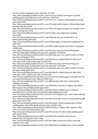 for-prom-party-wedding-by-sean-collection-371.html
http://dresseswedding.bestdresses2013.com/473/ivory-beaded-evening-dress-bridal-
wedding-party-formal-gown-by-sean-collection-1289.html
http://dresseswedding.bestdresses2013.com/474/1341-strapless-ruffle-pageant-evening-
prom-gown.html
http://dresseswedding.bestdresses2013.com/475/zeilei-5039-strapless-taffeta-bridesmaid-
homecoming-dress.html
http://dresseswedding.bestdresses2013.com/476/2129-special-design-one-shoulder-satin-
gown-evening-dress.html
http://dresseswedding.bestdresses2013.com/477/plus-size-analisa-lace-wedding-
dress.html
http://dresseswedding.bestdresses2013.com/478/satin-pick-up-cocktail-dress-for-
bridesmaid-formal-prom.html
http://dresseswedding.bestdresses2013.com/479/ball-gown-formal-prom-wedding-dress-
2607.html
http://dresseswedding.bestdresses2013.com/480/strapless-junior-prom-dress-long-gown-
21009.html
http://dresseswedding.bestdresses2013.com/481/ivory-dress-formal-evening-gown-
informal-bridal-gown-wedding-dress-by-sean-collection-1918.html
http://dresseswedding.bestdresses2013.com/482/zeilei-plus-size-chiffon-mother-of-bride-
cap-sleeve-long-gown.html
http://dresseswedding.bestdresses2013.com/483/david-s-bridal-iridescent-tulle-jewel-
neck-gown-with-ruched-waist-style-41943d.html
http://dresseswedding.bestdresses2013.com/484/ivory-dress-formal-evening-gown-
informal-bridal-gown-wedding-dress-by-sean-collection-1918.html
http://dresseswedding.bestdresses2013.com/485/zeilei-plus-size-chiffon-mother-of-bride-
cap-sleeve-long-gown.html
http://dresseswedding.bestdresses2013.com/486/david-s-bridal-iridescent-tulle-jewel-
neck-gown-with-ruched-waist-style-41943d.html
http://dresseswedding.bestdresses2013.com/487/formal-evening-gown-emerald-dress-for-
prom-party-wedding-by-sean-collection-8825.html
http://dresseswedding.bestdresses2013.com/488/faironly-white-lace-crystal-bridal-
wedding-dress.html
http://dresseswedding.bestdresses2013.com/489/white-sleeveless-strapless-sweetheart-
floral-empire-long-wedding-bridal-gown.html
http://dresseswedding.bestdresses2013.com/490/moonar-chiffon-corset-strapless-
sweetheart-prom-formal-gown-party-bridesmaid-wedding-dress.html
http://dresseswedding.bestdresses2013.com/491/3170-organza-over-satin-bridal-wedding-
gown-with-3d-floral-detail.html
http://dresseswedding.bestdresses2013.com/492/3152-satin-rosettes-formal-wedding-ball-
gown-prom-dress.html
http://dresseswedding.bestdresses2013.com/493/david-s-bridal-wedding-dress-chiffon-
wedding-gown-with-ruffle-detail-and-lace-style-mb3491.html
http://dresseswedding.bestdresses2013.com/494/10622-strapless-satin-organza-ruffle-
sweet-16-cocktail-mini-prom-dress.html
http://dresseswedding.bestdresses2013.com/495/w7236-off-white-bridal-wedding-gown-
with-sequins.html
http://dresseswedding.bestdresses2013.com/496/7727-strapless-homecoming-
bridesmaids-evening-prom-dress.html
http://dresseswedding.bestdresses2013.com/497/ladies-white-jewel-stone-laced-top-
strapless-dress.html
http://dresseswedding.bestdresses2013.com/498/informal-wedding-dress-satin-wedding-
 