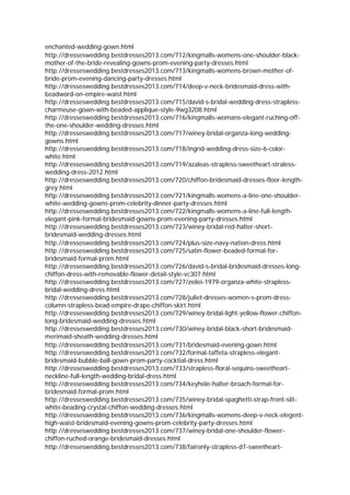 enchanted-wedding-gown.html
http://dresseswedding.bestdresses2013.com/712/kingmalls-womens-one-shoulder-black-
mother-of-the-bride-revealing-gowns-prom-evening-party-dresses.html
http://dresseswedding.bestdresses2013.com/713/kingmalls-womens-brown-mother-of-
bride-prom-evening-dancing-party-dresses.html
http://dresseswedding.bestdresses2013.com/714/deep-v-neck-bridesmaid-dress-with-
beadword-on-empire-waist.html
http://dresseswedding.bestdresses2013.com/715/david-s-bridal-wedding-dress-strapless-
charmeuse-gown-with-beaded-applique-style-9wg3208.html
http://dresseswedding.bestdresses2013.com/716/kingmalls-womans-elegant-ruching-off-
the-one-shoulder-wedding-dresses.html
http://dresseswedding.bestdresses2013.com/717/winey-bridal-organza-long-wedding-
gowns.html
http://dresseswedding.bestdresses2013.com/718/ingrid-wedding-dress-size-6-color-
white.html
http://dresseswedding.bestdresses2013.com/719/azaleas-strapless-sweetheart-straless-
wedding-dress-2012.html
http://dresseswedding.bestdresses2013.com/720/chiffon-bridesmaid-dresses-floor-length-
grey.html
http://dresseswedding.bestdresses2013.com/721/kingmalls-womens-a-line-one-shoulder-
white-wedding-gowns-prom-celebrity-dinner-party-dresses.html
http://dresseswedding.bestdresses2013.com/722/kingmalls-womens-a-line-full-length-
elegant-pink-formal-bridesmaid-gowns-prom-evening-party-dresses.html
http://dresseswedding.bestdresses2013.com/723/winey-bridal-red-halter-short-
bridesmaid-wedding-dresses.html
http://dresseswedding.bestdresses2013.com/724/plus-size-navy-nation-dress.html
http://dresseswedding.bestdresses2013.com/725/satin-flower-beaded-formal-for-
bridesmaid-formal-prom.html
http://dresseswedding.bestdresses2013.com/726/david-s-bridal-bridesmaid-dresses-long-
chiffon-dress-with-removable-flower-detail-style-vc307.html
http://dresseswedding.bestdresses2013.com/727/zeilei-1979-organza-white-strapless-
bridal-wedding-dress.html
http://dresseswedding.bestdresses2013.com/728/juliet-dresses-women-s-prom-dress-
column-strapless-bead-empire-drape-chiffon-skirt.html
http://dresseswedding.bestdresses2013.com/729/winey-bridal-light-yellow-flower-chiffon-
long-bridesmaid-wedding-dresses.html
http://dresseswedding.bestdresses2013.com/730/winey-bridal-black-short-bridesmaid-
merimaid-sheath-wedding-dresses.html
http://dresseswedding.bestdresses2013.com/731/bridesmaid-evening-gown.html
http://dresseswedding.bestdresses2013.com/732/formal-taffeta-strapless-elegant-
bridesmaid-bubble-ball-gown-prom-party-cocktial-dress.html
http://dresseswedding.bestdresses2013.com/733/strapless-floral-sequins-sweetheart-
neckline-full-length-wedding-bridal-dress.html
http://dresseswedding.bestdresses2013.com/734/keyhole-halter-broach-formal-for-
bridesmaid-formal-prom.html
http://dresseswedding.bestdresses2013.com/735/winey-bridal-spaghetti-strap-front-slit-
white-beading-crystal-chiffon-wedding-dresses.html
http://dresseswedding.bestdresses2013.com/736/kingmalls-womens-deep-v-neck-elegent-
high-waist-bridesmaid-evening-gowns-prom-celebrity-party-dresses.html
http://dresseswedding.bestdresses2013.com/737/winey-bridal-one-shoulder-flower-
chiffon-ruched-orange-bridesmaid-dresses.html
http://dresseswedding.bestdresses2013.com/738/faironly-strapless-d7-sweetheart-
 