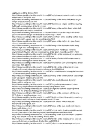 appliques-wedding-dresses.html
http://dresseswedding.bestdresses2013.com/791/ruched-one-shoulder-formal-dress-for-
bridesmaid-formal-prom.html
http://dresseswedding.bestdresses2013.com/792/winey-bridal-white-short-knee-length-
simple-bridesmaid-dresses.html
http://dresseswedding.bestdresses2013.com/793/short-sleeve-empire-waist-lace-overlay-
full-length-wedding-gown-bridal-dress.html
http://dresseswedding.bestdresses2013.com/794/winey-bridal-ruched-flower-white-ball-
gown-strapless-wedding-dresses.html
http://dresseswedding.bestdresses2013.com/795/david-s-bridal-wedding-dress-a-line-
gown-with-illusion-straps-and-beaded-lace-style-cwg517.html
http://dresseswedding.bestdresses2013.com/796/sweetheart-a-line-beading-ruched-ribbo-
court-train-satin-oganza-plus-size-wedding-dress.html
http://dresseswedding.bestdresses2013.com/797/winey-bridal-chiffon-sky-blue-flower-
short-bridesmaid-dresses.html
http://dresseswedding.bestdresses2013.com/798/winey-bridal-appliques-flower-long-
sleeved-high-neck-wedding-dresses.html
http://dresseswedding.bestdresses2013.com/799/orifashion-handmade-romantic-
asymmetrical-shoulder-tulle-ball-wedding-dress-bridal-gown-model-bwgori0011.html
http://dresseswedding.bestdresses2013.com/800/david-s-bridal-wedding-dress-satin-side-
drape-gown-with-beaded-bodice-style-9sas1212.html
http://dresseswedding.bestdresses2013.com/801/alivila-y-fashion-chiffon-one-shoulder-
bridesmaid-evening-prom-formal-dress-9031.html
http://dresseswedding.bestdresses2013.com/802/new-bianchi-ivory-wedding-dress-bridal-
gown-size-10-fl-28.html
http://dresseswedding.bestdresses2013.com/803/david-s-bridal-bridesmaid-dresses-
strapless-dress-with-drop-waist-and-tiered-skirt-style-f15243.html
http://dresseswedding.bestdresses2013.com/804/lebon-bridal-couture-ivory-platinum-size-
10-formal-bridal-gown-wedding-dress.html
http://dresseswedding.bestdresses2013.com/805/winey-bridal-short-tulle-half-sleeve-high-
neck-wave-point-wedding-dresses.html
http://dresseswedding.bestdresses2013.com/806/satin-pleated-beaded-dress-for-
bridesmaid-formal-prom.html
http://dresseswedding.bestdresses2013.com/807/kingmalls-womens-one-shoulder-
beaded-long-purple-bridesmaid-gowns-evening-party-dresses.html
http://dresseswedding.bestdresses2013.com/808/kingmalls-womens-leopard-printed-
mother-of-the-bride-lace-holiday-party-dresses.html
http://dresseswedding.bestdresses2013.com/809/winey-bridal-appliques-taffeta-new-
2013-designer-wedding-dresses.html
http://dresseswedding.bestdresses2013.com/810/david-s-bridal-bridesmaid-dresses-long-
chiffon-dress-with-removable-flower-detail-style-vc307.html
http://dresseswedding.bestdresses2013.com/811/swirl-rosette-formal-dress-for-
bridesmaid-formal-prom.html
http://dresseswedding.bestdresses2013.com/812/winey-bridal-blue-short-white-sashes-
bridesmaid-dresses.html
http://dresseswedding.bestdresses2013.com/813/moonar-satin-strapless-straight-across-
formal-gown-sweep-train-floor-length-party-wedding-bridesmaid-dress.html
http://dresseswedding.bestdresses2013.com/814/winey-bridal-lace-sweatheart-spaghetti-
strap-floor-length-sweep-train-wedding-dresses.html
http://dresseswedding.bestdresses2013.com/815/david-s-bridal-wedding-dress-lace-ball-
gown-with-intricate-embroidered-details-style-wg3512.html
http://dresseswedding.bestdresses2013.com/816/juliet-dresses-women-s-prom-dress-
 