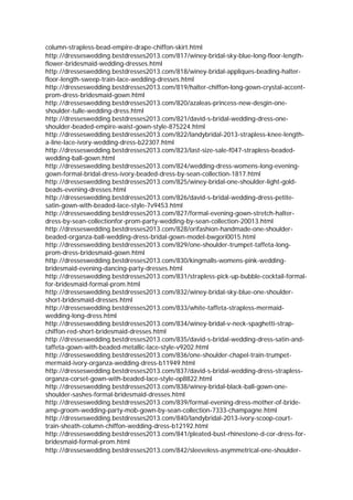 column-strapless-bead-empire-drape-chiffon-skirt.html
http://dresseswedding.bestdresses2013.com/817/winey-bridal-sky-blue-long-floor-length-
flower-bridesmaid-wedding-dresses.html
http://dresseswedding.bestdresses2013.com/818/winey-bridal-appliques-beading-halter-
floor-length-sweep-train-lace-wedding-dresses.html
http://dresseswedding.bestdresses2013.com/819/halter-chiffon-long-gown-crystal-accent-
prom-dress-bridesmaid-gown.html
http://dresseswedding.bestdresses2013.com/820/azaleas-princess-new-desgin-one-
shoulder-tulle-wedding-dress.html
http://dresseswedding.bestdresses2013.com/821/david-s-bridal-wedding-dress-one-
shoulder-beaded-empire-waist-gown-style-875224.html
http://dresseswedding.bestdresses2013.com/822/landybridal-2013-strapless-knee-length-
a-line-lace-ivory-wedding-dress-b22307.html
http://dresseswedding.bestdresses2013.com/823/last-size-sale-f047-strapless-beaded-
wedding-ball-gown.html
http://dresseswedding.bestdresses2013.com/824/wedding-dress-womens-long-evening-
gown-formal-bridal-dress-ivory-beaded-dress-by-sean-collection-1817.html
http://dresseswedding.bestdresses2013.com/825/winey-bridal-one-shoulder-light-gold-
beads-evening-dresses.html
http://dresseswedding.bestdresses2013.com/826/david-s-bridal-wedding-dress-petite-
satin-gown-with-beaded-lace-style-7v9453.html
http://dresseswedding.bestdresses2013.com/827/formal-evening-gown-stretch-halter-
dress-by-sean-collectionfor-prom-party-wedding-by-sean-collection-20013.html
http://dresseswedding.bestdresses2013.com/828/orifashion-handmade-one-shoulder-
beaded-organza-ball-wedding-dress-bridal-gown-model-bwgori0015.html
http://dresseswedding.bestdresses2013.com/829/one-shoulder-trumpet-taffeta-long-
prom-dress-bridesmaid-gown.html
http://dresseswedding.bestdresses2013.com/830/kingmalls-womens-pink-wedding-
bridesmaid-evening-dancing-party-dresses.html
http://dresseswedding.bestdresses2013.com/831/strapless-pick-up-bubble-cocktail-formal-
for-bridesmaid-formal-prom.html
http://dresseswedding.bestdresses2013.com/832/winey-bridal-sky-blue-one-shoulder-
short-bridesmaid-dresses.html
http://dresseswedding.bestdresses2013.com/833/white-taffeta-strapless-mermaid-
wedding-long-dress.html
http://dresseswedding.bestdresses2013.com/834/winey-bridal-v-neck-spaghetti-strap-
chiffon-red-short-bridesmaid-dresses.html
http://dresseswedding.bestdresses2013.com/835/david-s-bridal-wedding-dress-satin-and-
taffeta-gown-with-beaded-metallic-lace-style-v9202.html
http://dresseswedding.bestdresses2013.com/836/one-shoulder-chapel-train-trumpet-
mermaid-ivory-organza-wedding-dress-b11949.html
http://dresseswedding.bestdresses2013.com/837/david-s-bridal-wedding-dress-strapless-
organza-corset-gown-with-beaded-lace-style-op8822.html
http://dresseswedding.bestdresses2013.com/838/winey-bridal-black-ball-gown-one-
shoulder-sashes-formal-bridesmaid-dresses.html
http://dresseswedding.bestdresses2013.com/839/formal-evening-dress-mother-of-bride-
amp-groom-wedding-party-mob-gown-by-sean-collection-7333-champagne.html
http://dresseswedding.bestdresses2013.com/840/landybridal-2013-ivory-scoop-court-
train-sheath-column-chiffon-wedding-dress-b12192.html
http://dresseswedding.bestdresses2013.com/841/pleated-bust-rhinestone-d-cor-dress-for-
bridesmaid-formal-prom.html
http://dresseswedding.bestdresses2013.com/842/sleeveless-asymmetrical-one-shoulder-
 