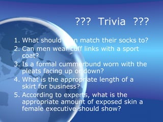 ??? Trivia ???
1. What should men match their socks to?
2. Can men wear cuff links with a sport
   coat?
3. Is a formal cummerbund worn with the
   pleats facing up or down?
4. What is the appropriate length of a
   skirt for business?
5. According to experts, what is the
   appropriate amount of exposed skin a
   female executive should show?
 