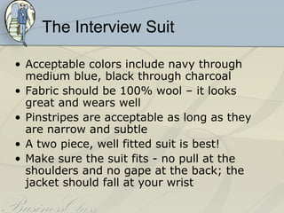 The Interview Suit

• Acceptable colors include navy through
  medium blue, black through charcoal
• Fabric should be 100% wool – it looks
  great and wears well
• Pinstripes are acceptable as long as they
  are narrow and subtle
• A two piece, well fitted suit is best!
• Make sure the suit fits - no pull at the
  shoulders and no gape at the back; the
  jacket should fall at your wrist
 