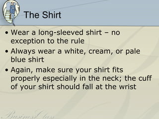 The Shirt
• Wear a long-sleeved shirt – no
  exception to the rule
• Always wear a white, cream, or pale
  blue shirt
• Again, make sure your shirt fits
  properly especially in the neck; the cuff
  of your shirt should fall at the wrist
 