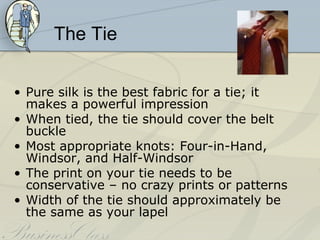The Tie


• Pure silk is the best fabric for a tie; it
  makes a powerful impression
• When tied, the tie should cover the belt
  buckle
• Most appropriate knots: Four-in-Hand,
  Windsor, and Half-Windsor
• The print on your tie needs to be
  conservative – no crazy prints or patterns
• Width of the tie should approximately be
  the same as your lapel
 