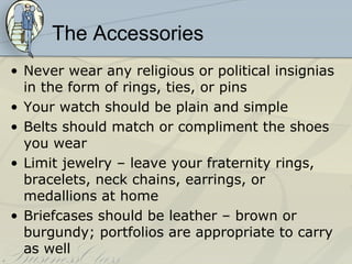The Accessories
• Never wear any religious or political insignias
  in the form of rings, ties, or pins
• Your watch should be plain and simple
• Belts should match or compliment the shoes
  you wear
• Limit jewelry – leave your fraternity rings,
  bracelets, neck chains, earrings, or
  medallions at home
• Briefcases should be leather – brown or
  burgundy; portfolios are appropriate to carry
  as well
 