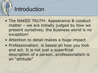 Introduction
• The NAKED TRUTH: Appearance & conduct
  matter – we are initially judged by how we
  present ourselves; the business world is no
  exception!
• Attention to detail makes a huge impact
• Professionalism is based on how you look
  and act. It is not just a superficial
  description of a person…professionalism is
  an “attitude”
 
