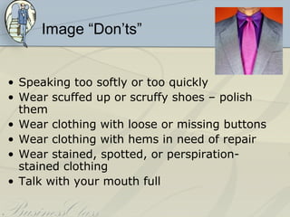 Image “Don’ts”


• Speaking too softly or too quickly
• Wear scuffed up or scruffy shoes – polish
  them
• Wear clothing with loose or missing buttons
• Wear clothing with hems in need of repair
• Wear stained, spotted, or perspiration-
  stained clothing
• Talk with your mouth full
 