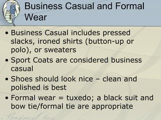 Business Casual and Formal
     Wear
• Business Casual includes pressed
  slacks, ironed shirts (button-up or
  polo), or sweaters
• Sport Coats are considered business
  casual
• Shoes should look nice – clean and
  polished is best
• Formal wear = tuxedo; a black suit and
  bow tie/formal tie are appropriate
 