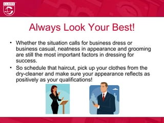 Always Look Your Best!
• Whether the situation calls for business dress or
business casual, neatness in appearance and grooming
are still the most important factors in dressing for
success.
• So schedule that haircut, pick up your clothes from the
dry-cleaner and make sure your appearance reflects as
positively as your qualifications!
 
