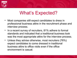 What’s Expected?
• Most companies still expect candidates to dress in
professional business attire in the recruitment phase and
interview process.
• In a recent survey of recruiters, 81% adhere to formal
standards and indicated that a traditional business look
was the most appropriate attire for the interview process.
• Unless they advise otherwise, most recruiters (76%)
expect candidates to come dressed in traditional
business attire to office visits even if the office
environment is casual.
 