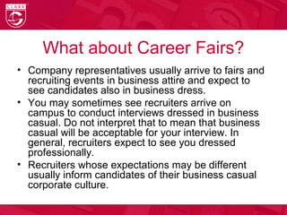 What about Career Fairs?
• Company representatives usually arrive to fairs and
recruiting events in business attire and expect to
see candidates also in business dress.
• You may sometimes see recruiters arrive on
campus to conduct interviews dressed in business
casual. Do not interpret that to mean that business
casual will be acceptable for your interview. In
general, recruiters expect to see you dressed
professionally.
• Recruiters whose expectations may be different
usually inform candidates of their business casual
corporate culture.
 