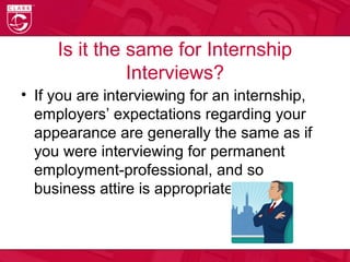 Is it the same for Internship
Interviews?
• If you are interviewing for an internship,
employers’ expectations regarding your
appearance are generally the same as if
you were interviewing for permanent
employment-professional, and so
business attire is appropriate.
 