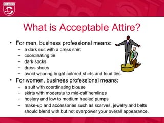 What is Acceptable Attire?
• For men, business professional means:
– a dark suit with a dress shirt
– coordinating tie
– dark socks
– dress shoes
– avoid wearing bright colored shirts and loud ties.
• For women, business professional means:
– a suit with coordinating blouse
– skirts with moderate to mid-calf hemlines
– hosiery and low to medium heeled pumps
– make-up and accessories such as scarves, jewelry and belts
should blend with but not overpower your overall appearance.
 