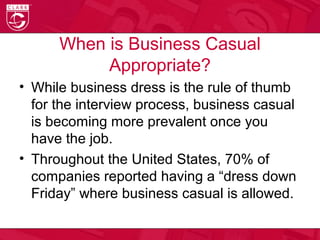 When is Business Casual
Appropriate?
• While business dress is the rule of thumb
for the interview process, business casual
is becoming more prevalent once you
have the job.
• Throughout the United States, 70% of
companies reported having a “dress down
Friday” where business casual is allowed.
 