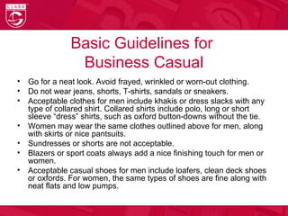 Basic Guidelines for
Business Casual
• Go for a neat look. Avoid frayed, wrinkled or worn-out clothing.
• Do not wear jeans, shorts, T-shirts, sandals or sneakers.
• Acceptable clothes for men include khakis or dress slacks with any
type of collared shirt. Collared shirts include polo, long or short
sleeve “dress” shirts, such as oxford button-downs without the tie.
• Women may wear the same clothes outlined above for men, along
with skirts or nice pantsuits.
• Sundresses or shorts are not acceptable.
• Blazers or sport coats always add a nice finishing touch for men or
women.
• Acceptable casual shoes for men include loafers, clean deck shoes
or oxfords. For women, the same types of shoes are fine along with
neat flats and low pumps.
 