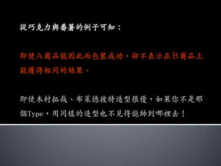 從巧克力與番薯的例子可知：


即使Ａ商品能因此而包裝成功，卻不表示在Ｂ商品上
能獲得相同的結果。


即使木村拓哉、布萊德彼特造型很優，如果你不是那
個Type，用同樣的造型也不見得能帥到哪裡去！
 