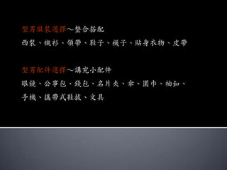型男服裝選擇～整合搭配
西裝、襯衫、領帶、鞋子、襪子、貼身衣物、皮帶


型男配件選擇～講究小配件
眼鏡、公事包、錢包、名片夾、傘、圍巾、袖釦、
手機、攜帶式鞋拔、文具
 