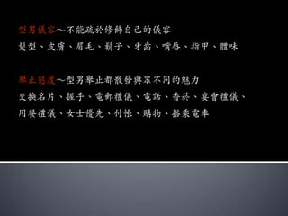 型男儀容～不能疏於修飾自己的儀容
髮型、皮膚、眉毛、鬍子、牙齒、嘴唇、指甲、體味


舉止態度～型男舉止都散發與眾不同的魅力
交換名片、握手、電郵禮儀、電話、香菸、宴會禮儀、
用餐禮儀、女士優先、付帳、購物、搭乘電車
 