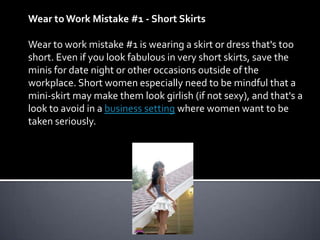 Wear to Work Mistake #1 - Short Skirts

Wear to work mistake #1 is wearing a skirt or dress that's too
short. Even if you look fabulous in very short skirts, save the
minis for date night or other occasions outside of the
workplace. Short women especially need to be mindful that a
mini-skirt may make them look girlish (if not sexy), and that's a
look to avoid in a business setting where women want to be
taken seriously.
 