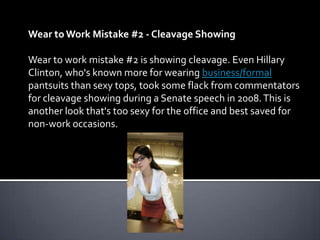 Wear to Work Mistake #2 - Cleavage Showing

Wear to work mistake #2 is showing cleavage. Even Hillary
Clinton, who's known more for wearing business/formal
pantsuits than sexy tops, took some flack from commentators
for cleavage showing during a Senate speech in 2008. This is
another look that's too sexy for the office and best saved for
non-work occasions.
 