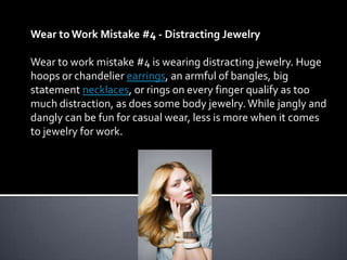 Wear to Work Mistake #4 - Distracting Jewelry

Wear to work mistake #4 is wearing distracting jewelry. Huge
hoops or chandelier earrings, an armful of bangles, big
statement necklaces, or rings on every finger qualify as too
much distraction, as does some body jewelry. While jangly and
dangly can be fun for casual wear, less is more when it comes
to jewelry for work.
 