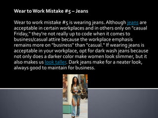 Wear to Work Mistake #5 – Jeans

Wear to work mistake #5 is wearing jeans. Although jeans are
acceptable in certain workplaces and in others only on "casual
Friday," they're not really up to code when it comes to
business/casual attire because the workplace emphasis
remains more on "business" than "casual." If wearing jeans is
acceptable in your workplace, opt for dark wash jeans because
not only does a darker color make women look slimmer, but it
also makes us look taller. Dark jeans make for a neater look,
always good to maintain for business.
 