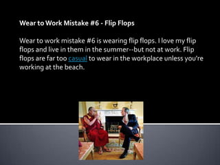 Wear to Work Mistake #6 - Flip Flops

Wear to work mistake #6 is wearing flip flops. I love my flip
flops and live in them in the summer--but not at work. Flip
flops are far too casual to wear in the workplace unless you're
working at the beach.
 