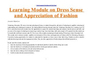 › Visit Amazon's Haytham Al Fiqi Page
Learning Module on Dress Sense
and Appreciation of Fashion
Aims & Objectives
Technology Education (TE) aims to develop technological literacy in students through the cultivation of technological capability, technological
understanding and technological awareness. By linking different learning elements under the Technology Education Key Learning Area (TE
KLA) curriculum framework, students have the opportunities to acquire the essential knowledge and concepts, learn the process and skills, and
are aware of the impact of technologies in improving everyday living. Some knowledge, skills and concepts in TE acquired from this module can
be transferable in different contexts under TE. This is one of the examples in planning and implementing TE learning in Junior Secondary level.
This module aims to enhance students’ capability in development of Dress Sense and Appreciation of Fashion at KS3 for Technology Education.
It provides learning opportunities for students to understand the importance of dress sense in their daily living. Students are able to identify
individual dressing needs and select appropriate clothes. They also show appreciation of fashion design from different perspectives.
By the end of this module, students will:
1. know the importance of dressing appropriately for individuals and able to identify clothes fitting one’s needs.
2. know the benefits of a well-planned wardrobe and able to develop personalized wardrobe.
3. show awareness of the fashion cycles and current fashion trend.
4. know the factors relating to the development of fashion.
5. be able to make rational consumer decisions.
1
 