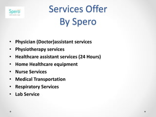 Services Offer
By Spero
• Physician (Doctor)assistant services
• Physiotherapy services
• Healthcare assistant services (24 Hours)
• Home Healthcare equipment
• Nurse Services
• Medical Transportation
• Respiratory Services
• Lab Service
 