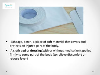  Bandage, patch. a piece of soft material that covers and
protects an injured part of the body.
 A cloth pad or dressing(with or without medication) applied
firmly to some part of the body (to relieve discomfort or
reduce fever)
 