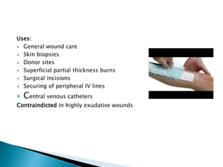 Uses:
 General wound care
 Skin biopsies
 Donor sites
 Superficial partial thickness burns
 Surgical incisions
 Securing of peripheral IV lines
 Central venous catheters
Contraindicted in highly exudative wounds
 