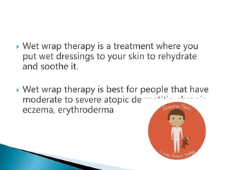  Wet wrap therapy is a treatment where you
put wet dressings to your skin to rehydrate
and soothe it.
 Wet wrap therapy is best for people that have
moderate to severe atopic dermatitis, chronic
eczema, erythroderma
 