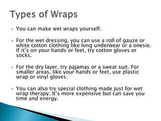  You can make wet wraps yourself.
 For the wet dressing, you can use a roll of gauze or
white cotton clothing like long underwear or a onesie.
If it’s on your hands or feet, try cotton gloves or
socks.
 For the dry layer, try pajamas or a sweat suit. For
smaller areas, like your hands or feet, use plastic
wrap or vinyl gloves.
 You can also try special clothing made just for wet
wrap therapy. It’s more expensive but can save you
time and energy.
 