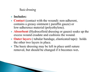  Includes:
 Contact (contact with the wound): non‐adherent,
contains a greasy ointment ( paraffin gauze) or
low‐adherence material (polyethylene).
 Absorbent (Hydrocolloid dressing or gauze) soaks up the
excess wound exudate and cushions the wound.
 Outer layers ( tubular bandage, elasticated tape): holds
the other two layers in place.
 The basic dressing may be left in place until suture
removal, but should be changed if it becomes wet.
 
