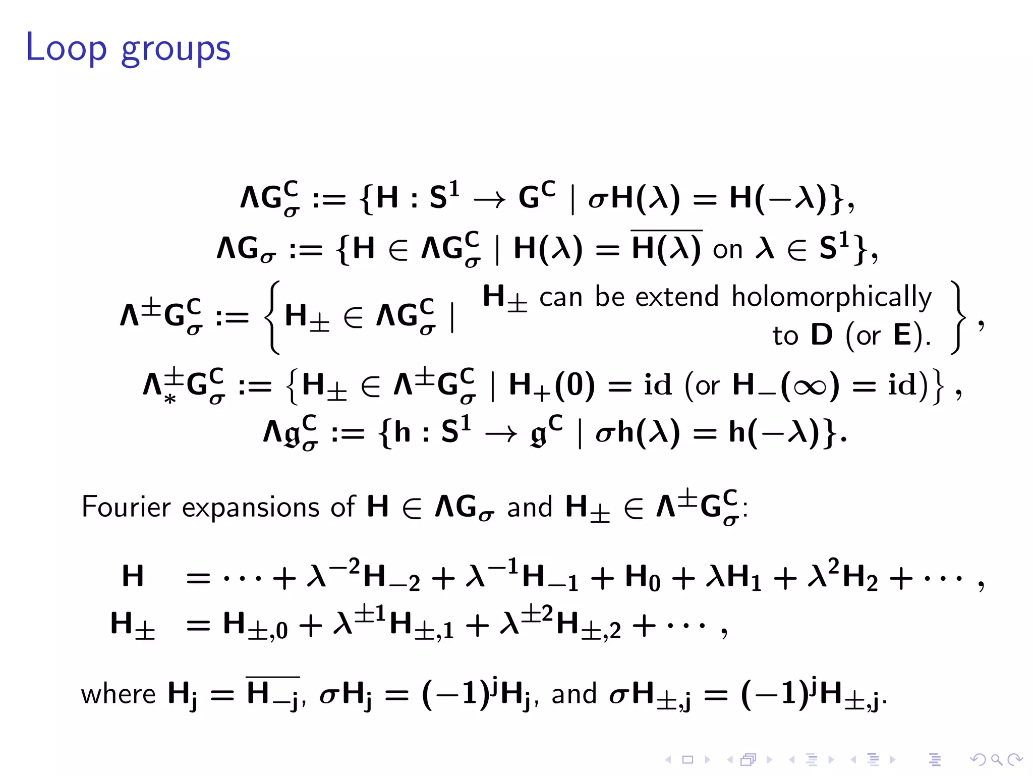 Loop groups


              ΛGC := {H : S1 → GC | σH(λ) = H(−λ)},
                σ
            ΛGσ := {H ∈ ΛGC | H(λ) = H(λ) on λ ∈ S1 },
                          σ
                               H± can be extend holomorphically
     Λ±GC :=
        σ        H± ∈ ΛGC |
                        σ                                         ,
                                                   to D (or E).
       Λ±GC := H± ∈ Λ±GC | H+ (0) = id (or H−(∞) = id) ,
        ∗ σ            σ
                ΛgC := {h : S1 → gC | σh(λ) = h(−λ)}.
                  σ

   Fourier expansions of H ∈ ΛGσ and H± ∈ Λ±GC :
                                             σ

     H    = · · · + λ−2 H−2 + λ−1 H−1 + H0 + λH1 + λ2 H2 + · · · ,
     H± = H±,0 + λ±1 H±,1 + λ±2 H±,2 + · · · ,

   where Hj = H−j , σHj = (−1)j Hj , and σH±,j = (−1)j H±,j .
 