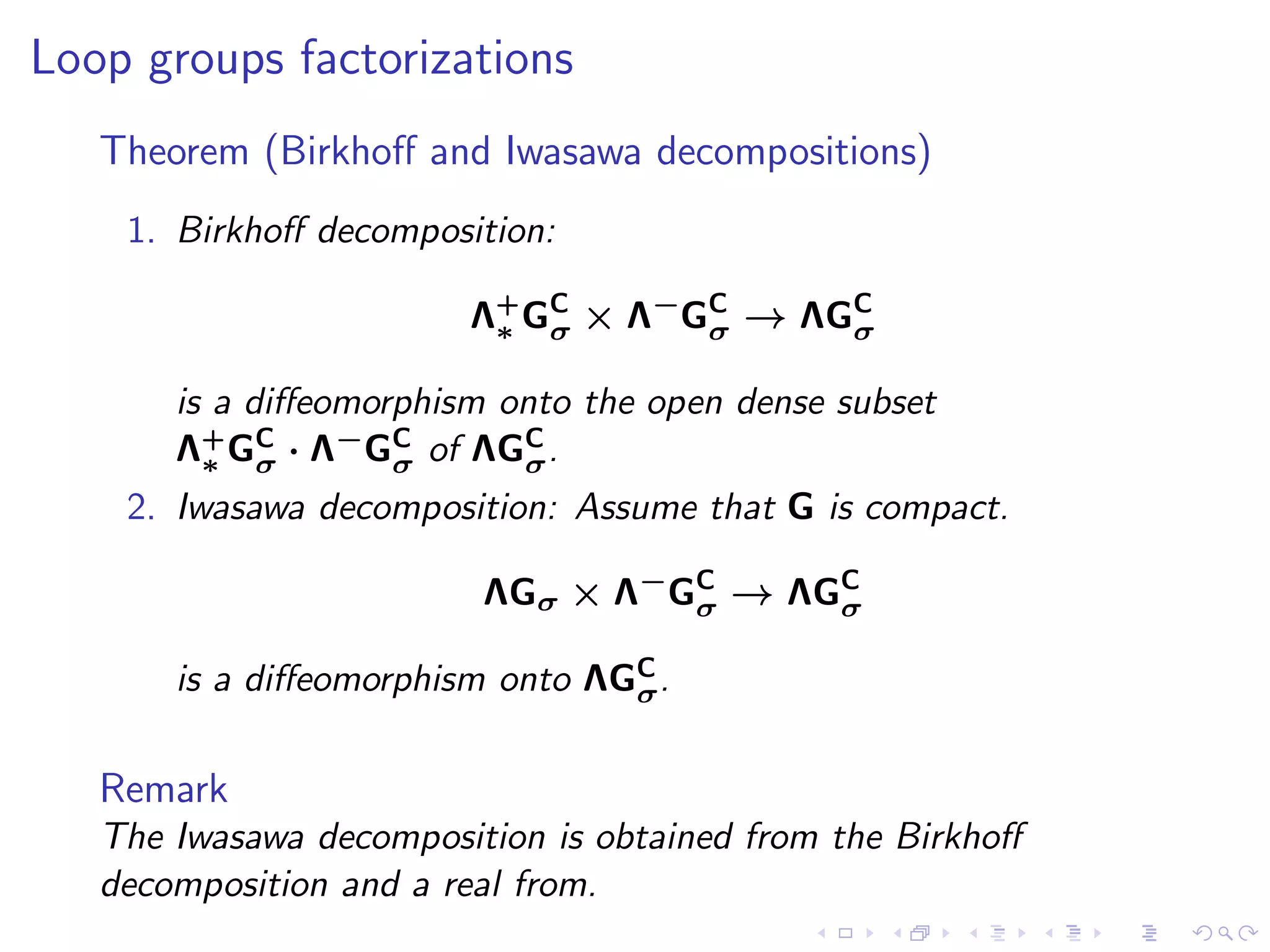 Loop groups factorizations
   Theorem (Birkhoﬀ and Iwasawa decompositions)
    1. Birkhoﬀ decomposition:

                        Λ+ GC × Λ−GC → ΛGC
                         ∗ σ       σ     σ

       is a diﬀeomorphism onto the open dense subset
       Λ+ GC · Λ−GC of ΛGC .
         ∗ σ        σ      σ
    2. Iwasawa decomposition: Assume that G is compact.

                         ΛGσ × Λ−GC → ΛGC
                                  σ     σ

                                 C
       is a diﬀeomorphism onto ΛGσ .

   Remark
   The Iwasawa decomposition is obtained from the Birkhoﬀ
   decomposition and a real from.
 