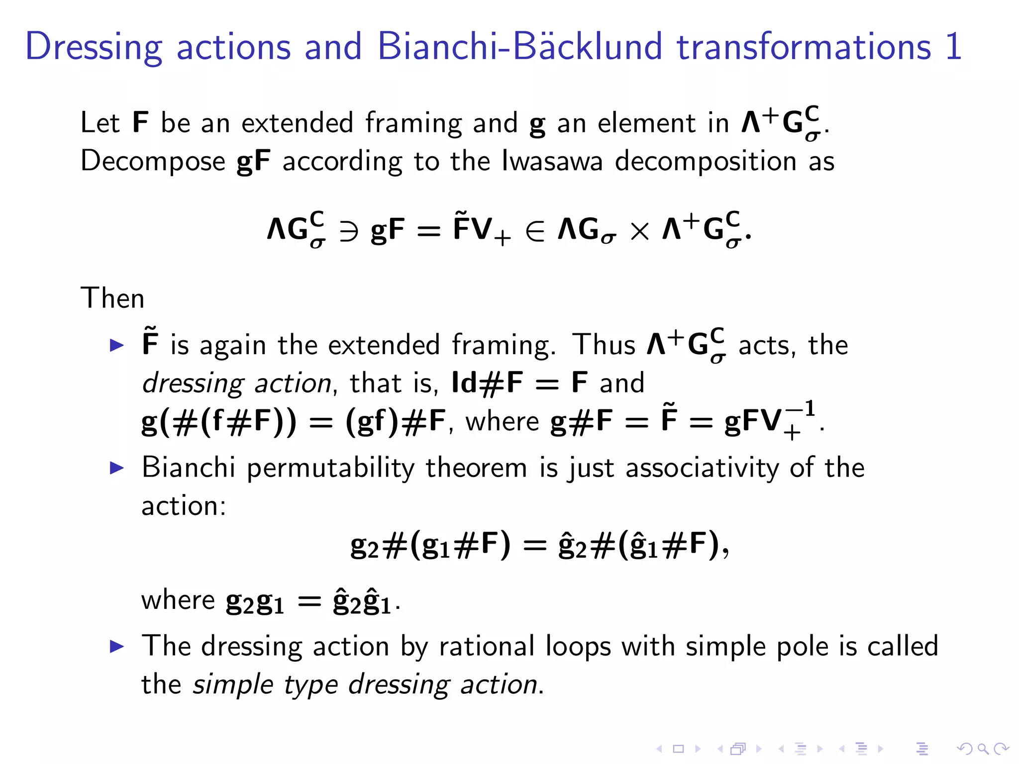 Dressing actions and Bianchi-B¨cklund transformations 1
                              a
   Let F be an extended framing and g an element in Λ+ GC .
                                                        σ
   Decompose gF according to the Iwasawa decomposition as

                              ˜
                   ΛGC ∋ gF = FV+ ∈ ΛGσ × Λ+ GC .
                     σ                        σ

   Then
       ˜
    ◮ F is again the extended framing. Thus Λ+ GC acts, the
                                                σ
       dressing action, that is, Id#F = F and
                                              ˜      −1
       g(#(f#F)) = (gf)#F, where g#F = F = gFV+ .
     ◮   Bianchi permutability theorem is just associativity of the
         action:
                        g2 #(g1 #F) = g2 #(ˆ1 #F),
                                         ˆ     g
         where g2 g1 = ˆ2 g1 .
                       g ˆ
     ◮   The dressing action by rational loops with simple pole is called
         the simple type dressing action.
 