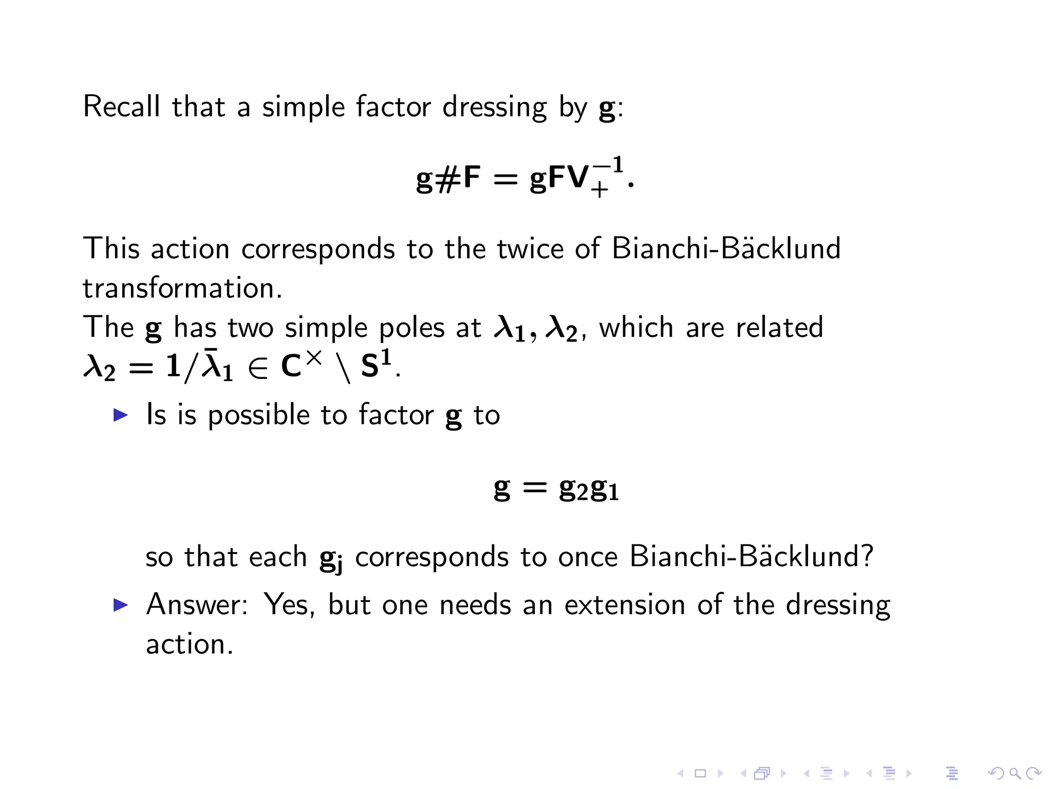 Recall that a simple factor dressing by g:
                                     −1
                            g#F = gFV+ .

This action corresponds to the twice of Bianchi-B¨cklund
                                                   a
transformation.
The g has two simple poles at λ1 , λ2 , which are related
         ¯
λ2 = 1/λ1 ∈ C×  S1 .
  ◮   Is is possible to factor g to

                                  g = g2 g1

      so that each gj corresponds to once Bianchi-B¨cklund?
                                                   a
  ◮   Answer: Yes, but one needs an extension of the dressing
      action.
 