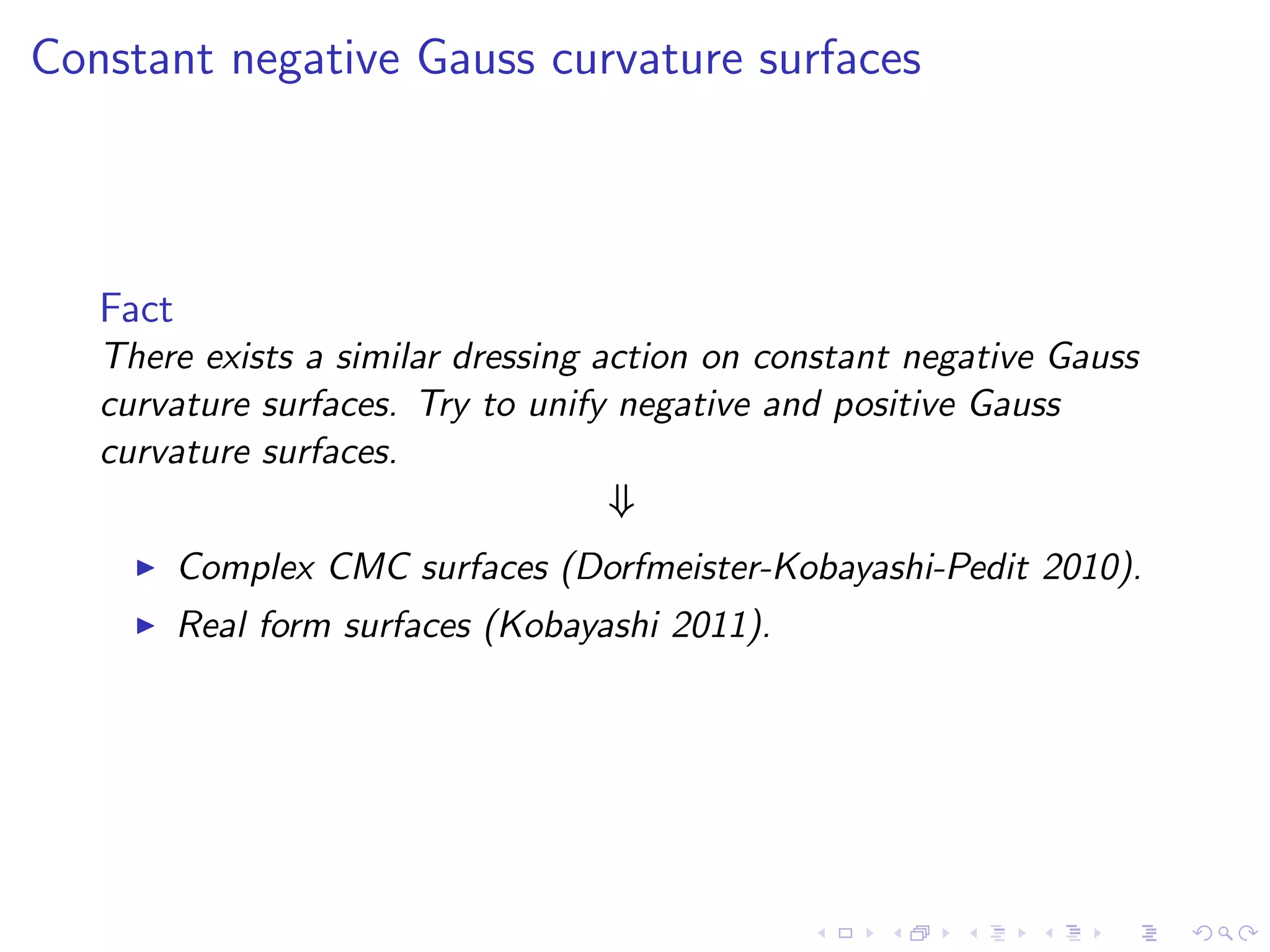 Constant negative Gauss curvature surfaces



   Fact
   There exists a similar dressing action on constant negative Gauss
   curvature surfaces. Try to unify negative and positive Gauss
   curvature surfaces.
                                    ⇓
     ◮    Complex CMC surfaces (Dorfmeister-Kobayashi-Pedit 2010).
     ◮    Real form surfaces (Kobayashi 2011).
 