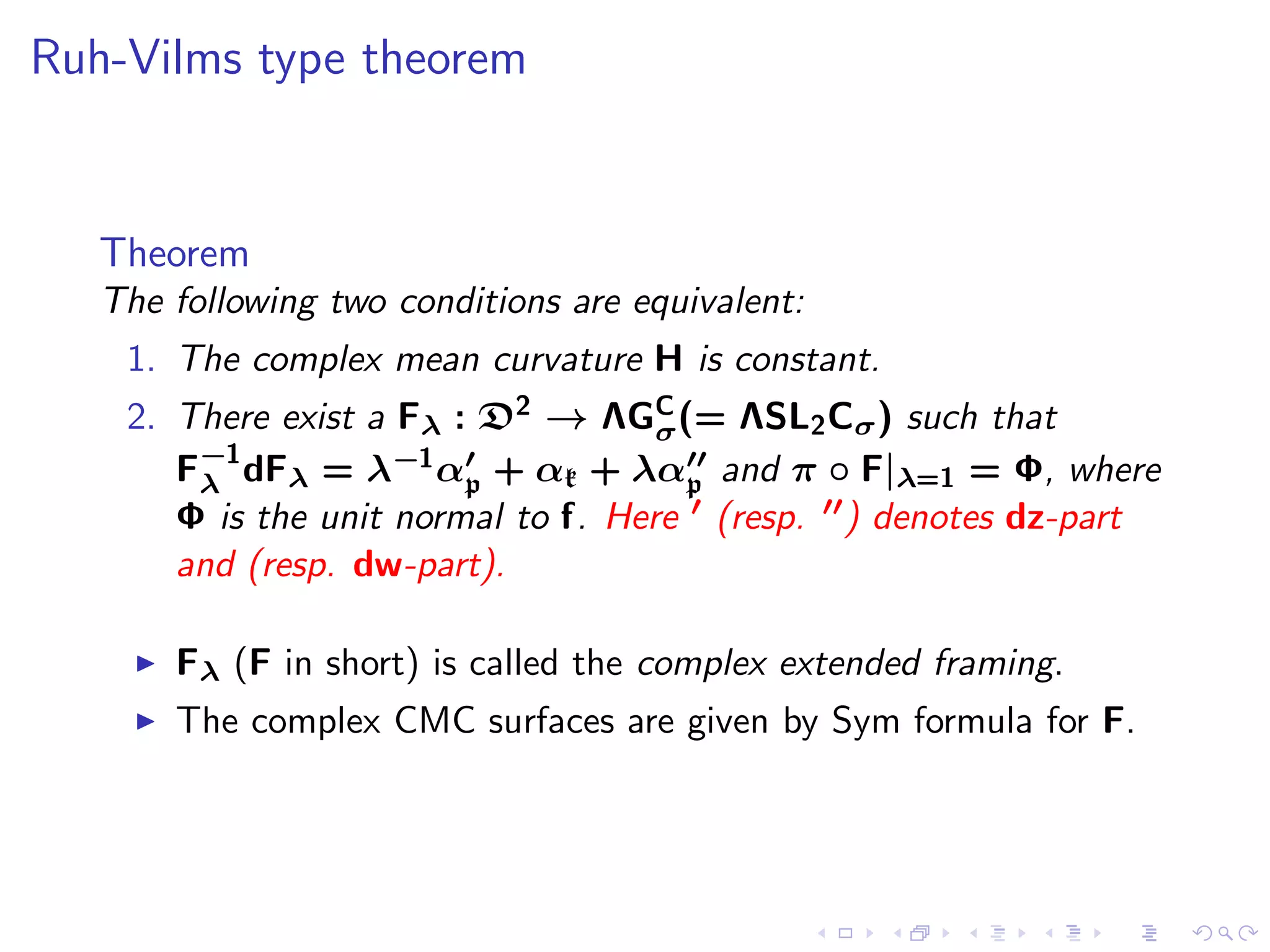 Ruh-Vilms type theorem


   Theorem
   The following two conditions are equivalent:
    1. The complex mean curvature H is constant.
    2. There exist a Fλ : D2 → ΛGσ (= ΛSL2 Cσ ) such that
                                     C

       F−1 dFλ = λ−1 α′ + αk + λα′′ and π ◦ F|λ=1 = Φ, where
        λ                p             p
       Φ is the unit normal to f. Here ′ (resp. ′′) denotes dz-part
       and (resp. dw-part).

     ◮   Fλ (F in short) is called the complex extended framing.
     ◮   The complex CMC surfaces are given by Sym formula for F.
 