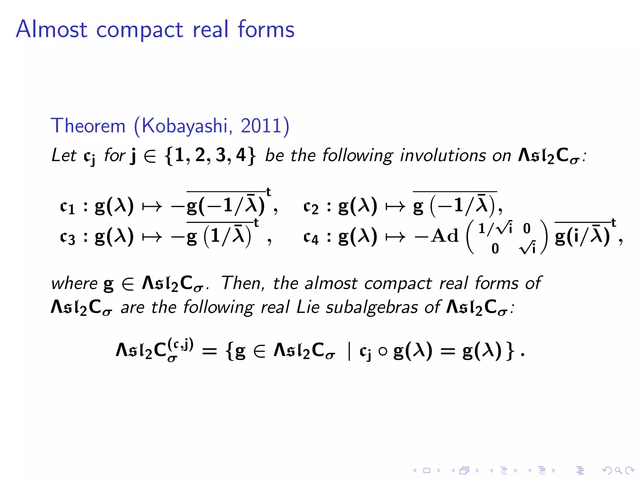 Almost compact real forms


   Theorem (Kobayashi, 2011)
   Let cj for j ∈ {1, 2, 3, 4} be the following involutions on Λsl2 Cσ :
                              t
                       ¯
    c1 : g(λ) → −g(−1/λ) ,                          ¯
                                   c2 : g(λ) → g −1/λ ,
                        t                                   √              t
                     ¯                                    1/ i 0         ¯
    c3 : g(λ) → −g 1/λ ,           c4 : g(λ) → −Ad             √     g(i/λ) ,
                                                            0    i

   where g ∈ Λsl2 Cσ . Then, the almost compact real forms of
   Λsl2 Cσ are the following real Lie subalgebras of Λsl2 Cσ :

           Λsl2 C(c,j) = {g ∈ Λsl2 Cσ | cj ◦ g(λ) = g(λ) } .
                 σ
 