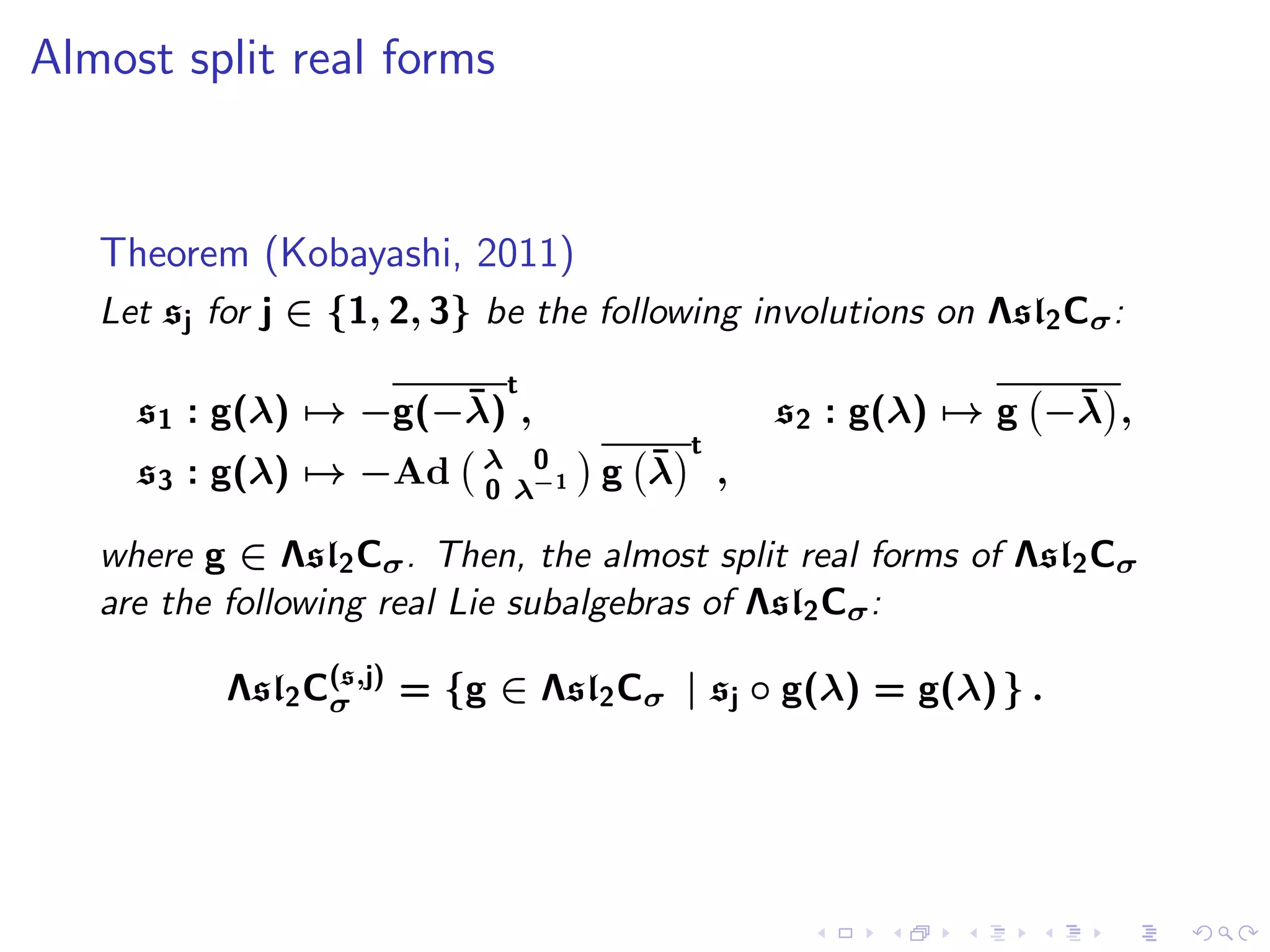 Almost split real forms


   Theorem (Kobayashi, 2011)
   Let sj for j ∈ {1, 2, 3} be the following involutions on Λsl2 Cσ :
                             t
                     ¯
     s1 : g(λ) → −g(−λ) ,                                       ¯
                                                 s2 : g(λ) → g −λ ,
                                         t
     s3 : g(λ) → −Ad       λ 0       ¯
                                   g λ       ,
                           0 λ−1

   where g ∈ Λsl2 Cσ . Then, the almost split real forms of Λsl2 Cσ
   are the following real Lie subalgebras of Λsl2 Cσ :

           Λsl2 C(s,j) = {g ∈ Λsl2 Cσ | sj ◦ g(λ) = g(λ) } .
                 σ
 