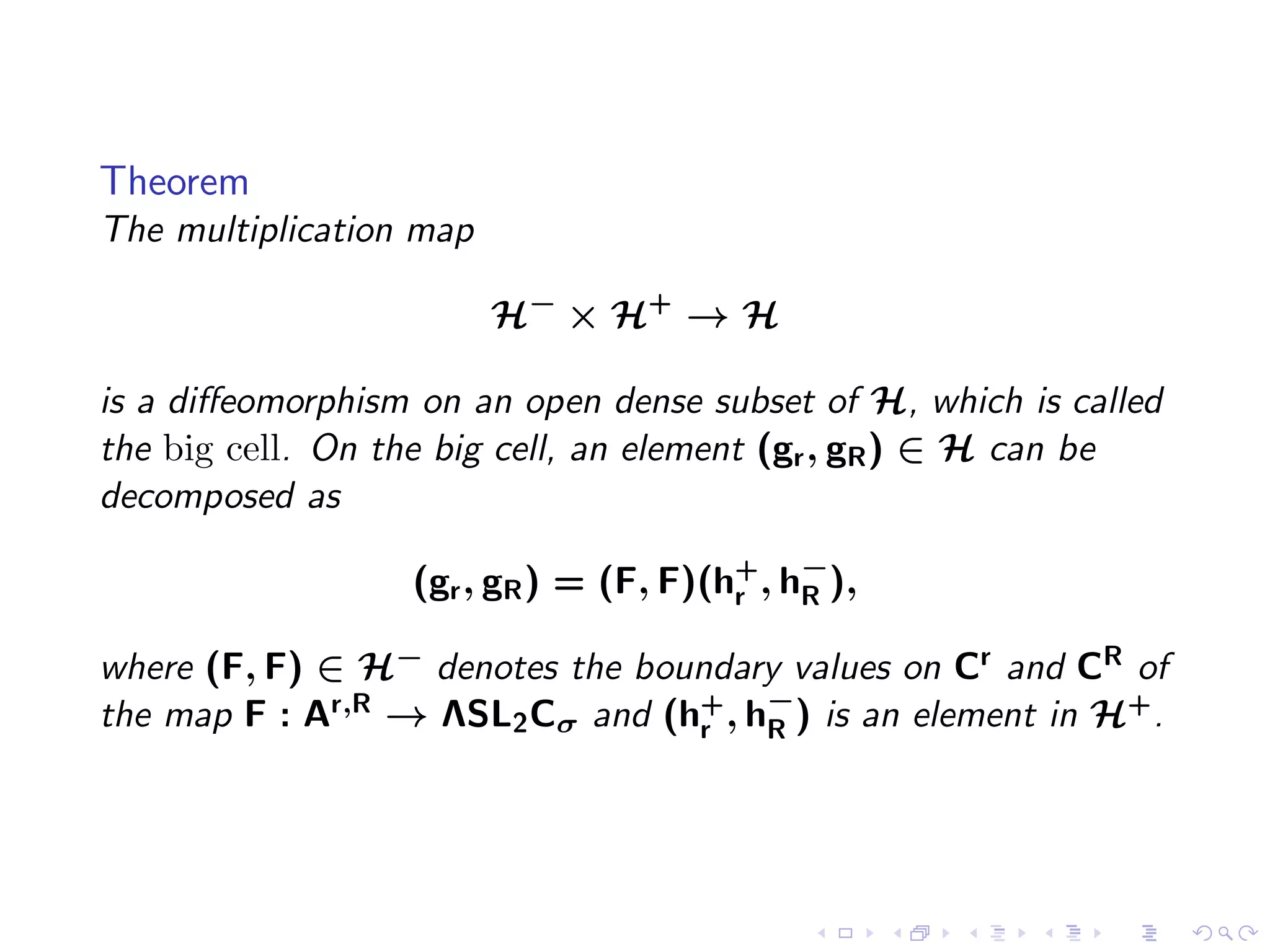 Theorem
The multiplication map

                         H− × H+ → H

is a diﬀeomorphism on an open dense subset of H, which is called
the big cell. On the big cell, an element (gr , gR ) ∈ H can be
decomposed as

                  (gr , gR ) = (F, F)(h+ , h−),
                                       r    R

where (F, F) ∈ H− denotes the boundary values on Cr and CR of
the map F : Ar,R → ΛSL2 Cσ and (hr , h−) is an element in H+ .
                                 +
                                      R
 
