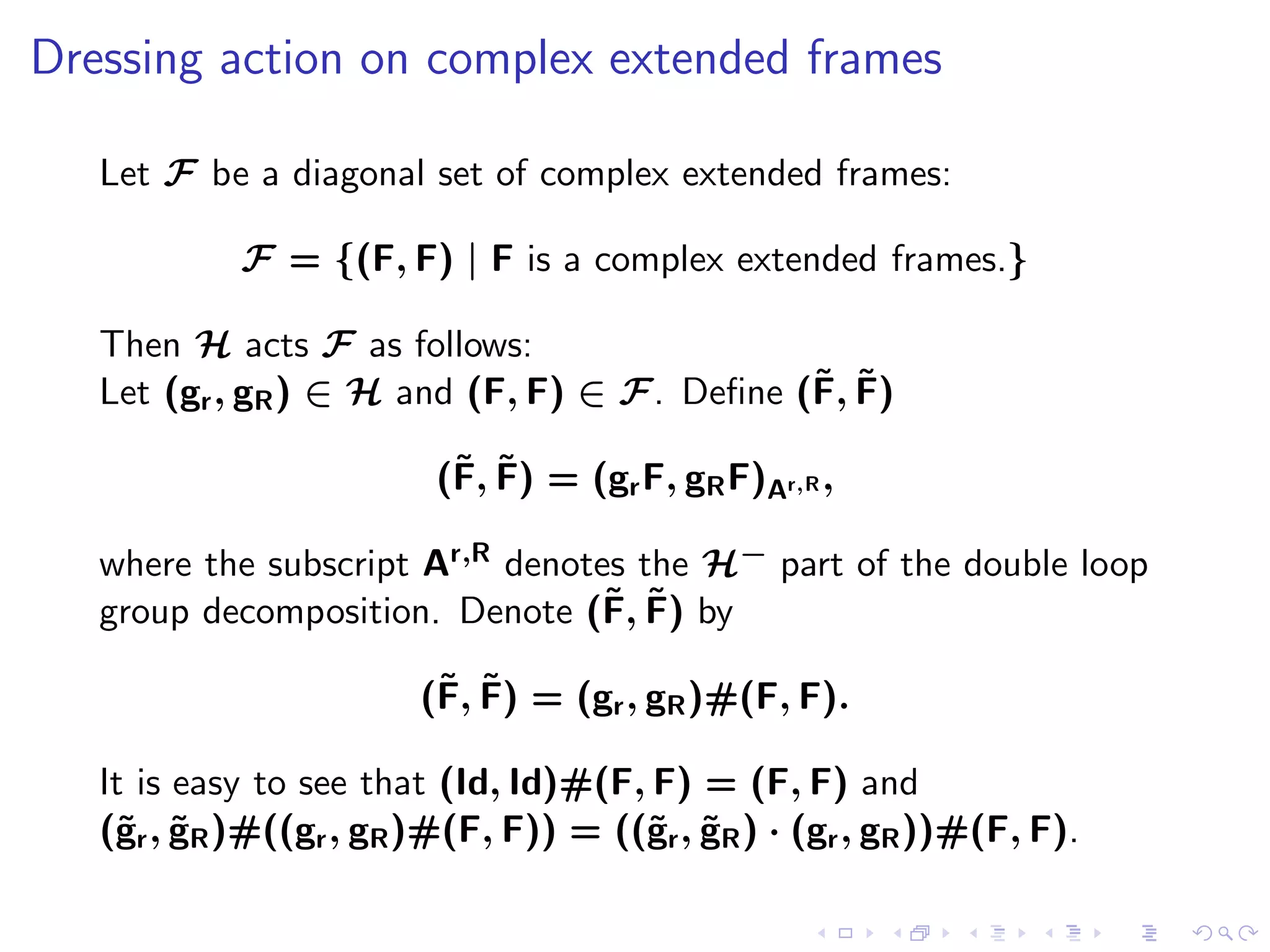 Dressing action on complex extended frames

   Let F be a diagonal set of complex extended frames:

            F = {(F, F) | F is a complex extended frames.}

   Then H acts F as follows:
                                             ˜ ˜
   Let (gr , gR ) ∈ H and (F, F) ∈ F. Deﬁne (F, F)

                          ˜ ˜
                         (F, F) = (gr F, gR F)Ar,R ,

   where the subscript Ar,R denotes the H− part of the double loop
                                  ˜ ˜
   group decomposition. Denote (F, F) by

                         ˜ ˜
                        (F, F) = (gr , gR )#(F, F).

   It is easy to see that (Id, Id)#(F, F) = (F, F) and
   (˜r , gR )#((gr , gR )#(F, F)) = ((˜r , gR ) · (gr , gR ))#(F, F).
    g ˜                               g ˜
 