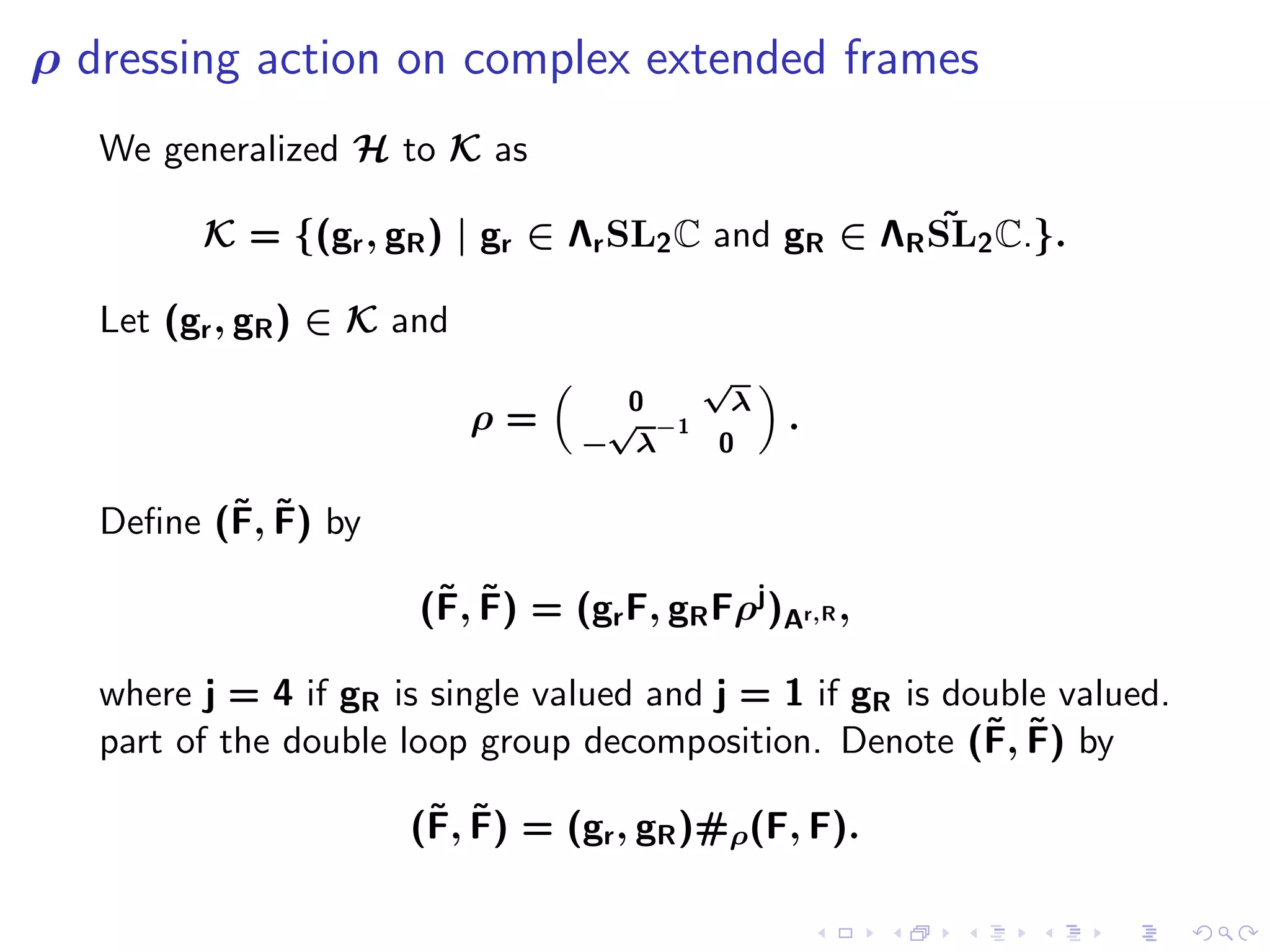 ρ dressing action on complex extended frames
   We generalized H to K as

                                                      ˜
         K = {(gr , gR ) | gr ∈ Λr SL2 C and gR ∈ ΛR SL2 C.}.

   Let (gr , gR ) ∈ K and
                                          √
                                    0       λ
                            ρ=     √ −1         .
                                  − λ      0

          ˜ ˜
   Deﬁne (F, F) by

                        ˜ ˜
                       (F, F) = (gr F, gR Fρj )Ar,R ,

   where j = 4 if gR is single valued and j = 1 if gR is double valued.
                                                           ˜ ˜
   part of the double loop group decomposition. Denote (F, F) by

                       ˜ ˜
                      (F, F) = (gr , gR )#ρ(F, F).
 