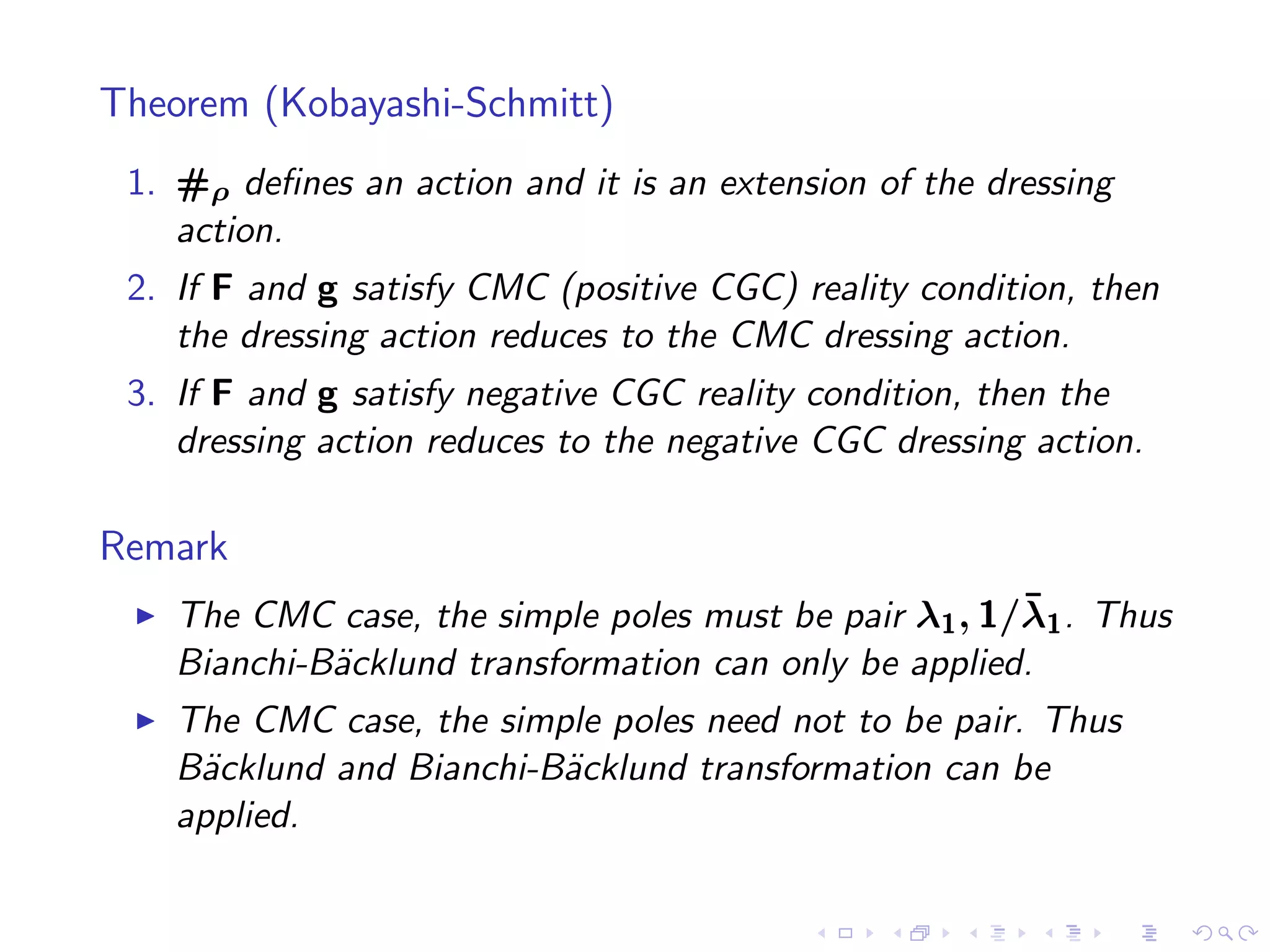 Theorem (Kobayashi-Schmitt)
 1. #ρ deﬁnes an action and it is an extension of the dressing
    action.
 2. If F and g satisfy CMC (positive CGC) reality condition, then
    the dressing action reduces to the CMC dressing action.
 3. If F and g satisfy negative CGC reality condition, then the
    dressing action reduces to the negative CGC dressing action.

Remark
 ◮                                                      ¯
     The CMC case, the simple poles must be pair λ1 , 1/λ1 . Thus
     Bianchi-B¨cklund transformation can only be applied.
              a
 ◮   The CMC case, the simple poles need not to be pair. Thus
     B¨cklund and Bianchi-B¨cklund transformation can be
      a                    a
     applied.
 