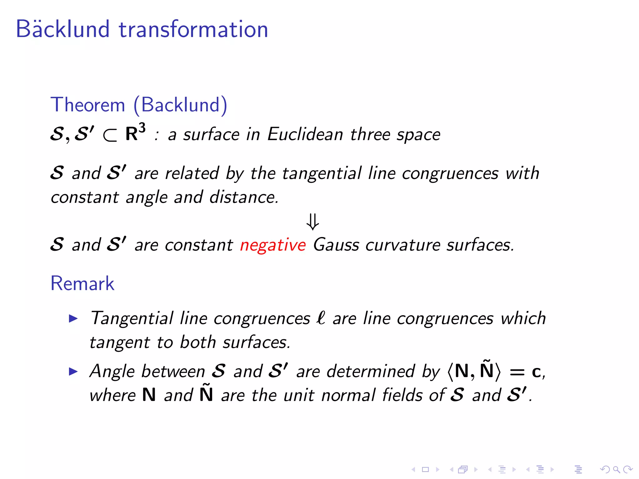 B¨cklund transformation
 a

   Theorem (Backlund)
   S, S ′ ⊂ R3 : a surface in Euclidean three space

   S and S ′ are related by the tangential line congruences with
   constant angle and distance.
                                   ⇓
   S and S ′ are constant negative Gauss curvature surfaces.

   Remark
     ◮   Tangential line congruences ℓ are line congruences which
         tangent to both surfaces.
     ◮                                                    ˜
         Angle between S and S ′ are determined by N, N = c,
                       ˜
         where N and N are the unit normal ﬁelds of S and S ′ .
 