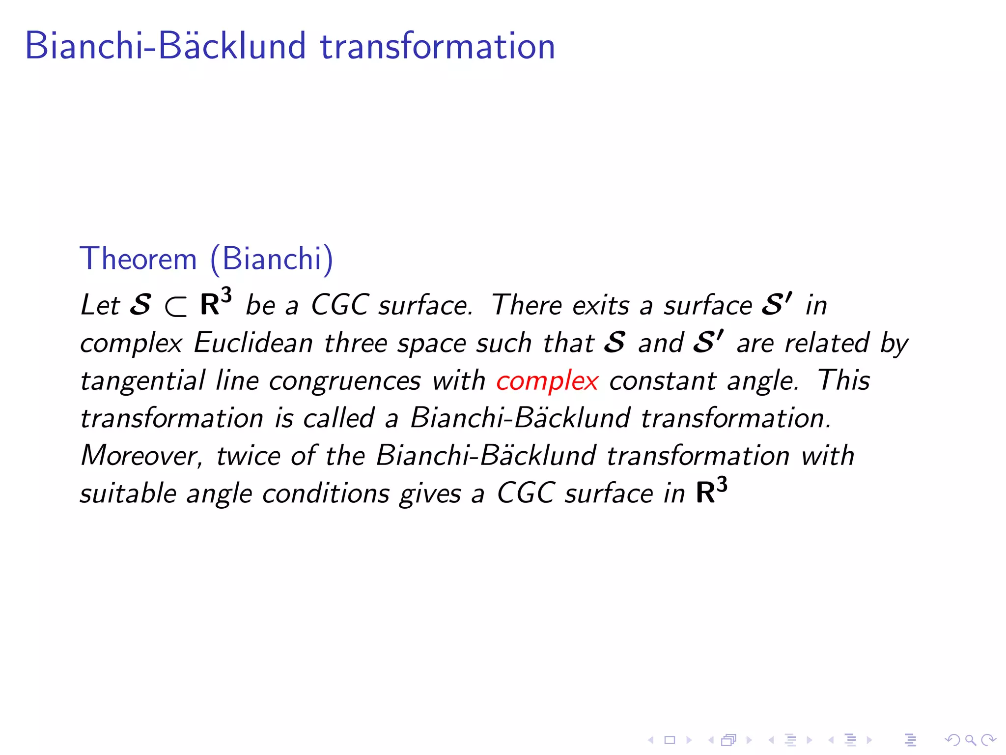 Bianchi-B¨cklund transformation
         a




   Theorem (Bianchi)
   Let S ⊂ R3 be a CGC surface. There exits a surface S ′ in
   complex Euclidean three space such that S and S ′ are related by
   tangential line congruences with complex constant angle. This
   transformation is called a Bianchi-B¨cklund transformation.
                                       a
   Moreover, twice of the Bianchi-B¨cklund transformation with
                                     a
   suitable angle conditions gives a CGC surface in R3
 